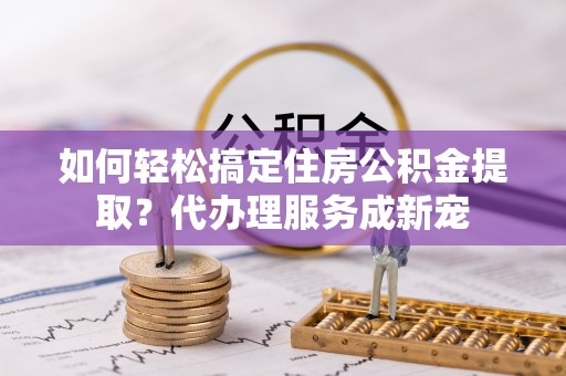管理如何轻松搞定住房公积金提取？代办理服务成新宠
