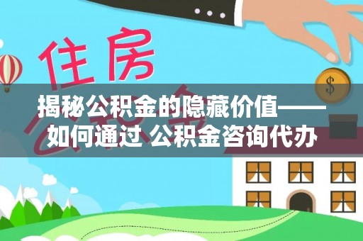 管理揭秘公积金的隐藏价值——如何通过 公积金咨询代办提取 优化财富管理