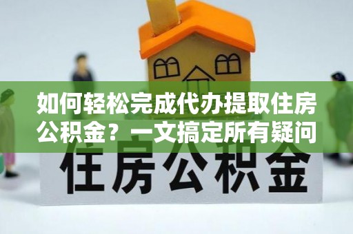 管理如何轻松完成代办提取住房公积金？一文搞定所有疑问