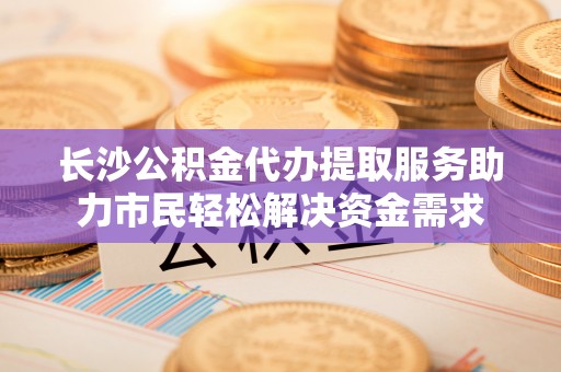管理长沙公积金代办提取服务助力市民轻松解决资金需求