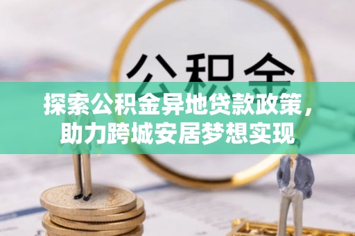 管理探索公积金异地贷款政策，助力跨城安居梦想实现