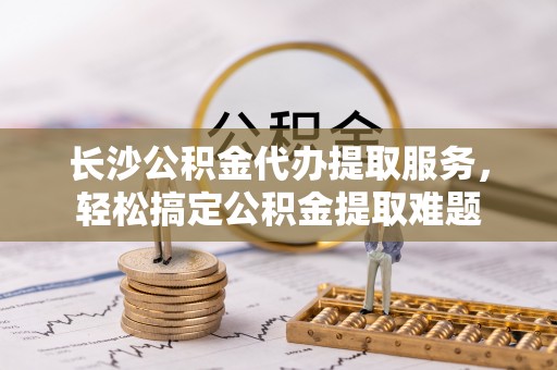 管理长沙公积金代办提取服务，轻松搞定公积金提取难题