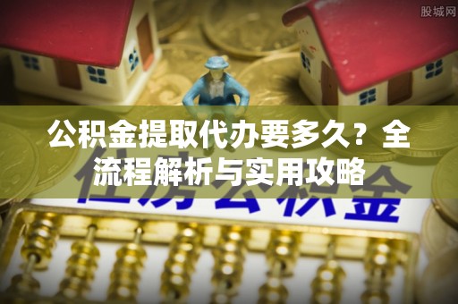管理公积金提取代办要多久？全流程解析与实用攻略