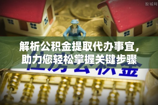 管理解析公积金提取代办事宜，助力您轻松掌握关键步骤