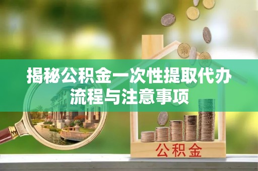 管理揭秘公积金一次性提取代办流程与注意事项