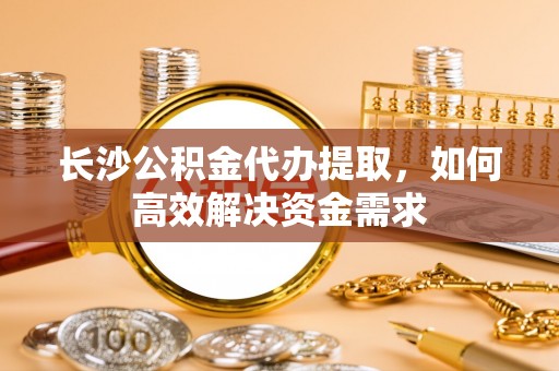 管理长沙公积金代办提取，如何高效解决资金需求