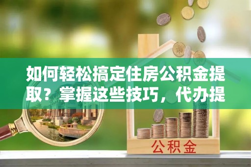 管理如何轻松搞定住房公积金提取？掌握这些技巧，代办提取住房公积金不再难
