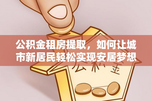 管理公积金租房提取，如何让城市新居民轻松实现安居梦想
