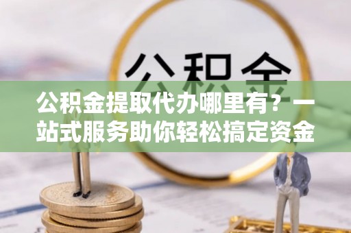 管理公积金提取代办哪里有？一站式服务助你轻松搞定资金难题