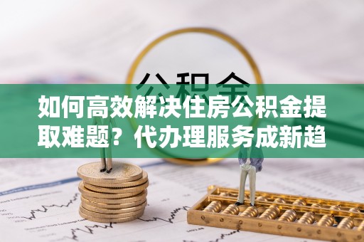管理如何高效解决住房公积金提取难题？代办理服务成新趋势
