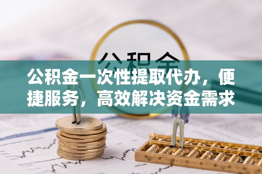 管理公积金一次性提取代办，便捷服务，高效解决资金需求