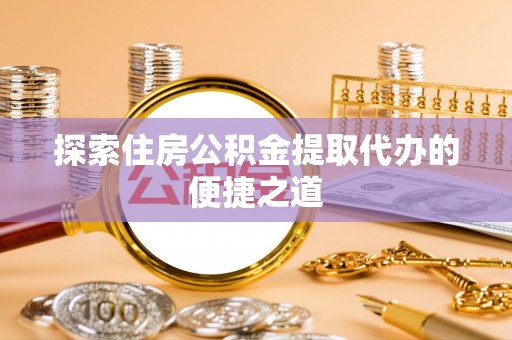 管理探索住房公积金提取代办的便捷之道