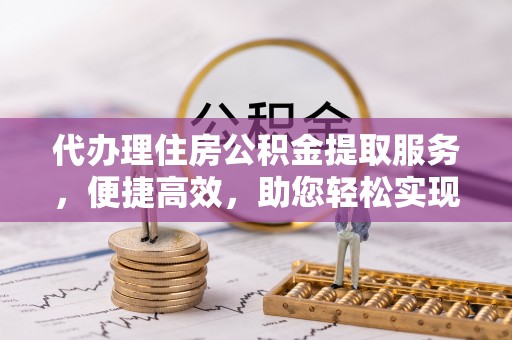 管理代办理住房公积金提取服务，便捷高效，助您轻松实现资金规划