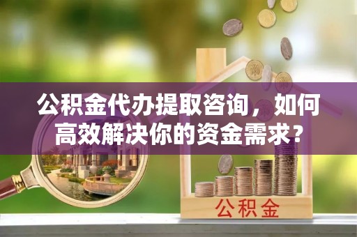 管理公积金代办提取咨询，如何高效解决你的资金需求？