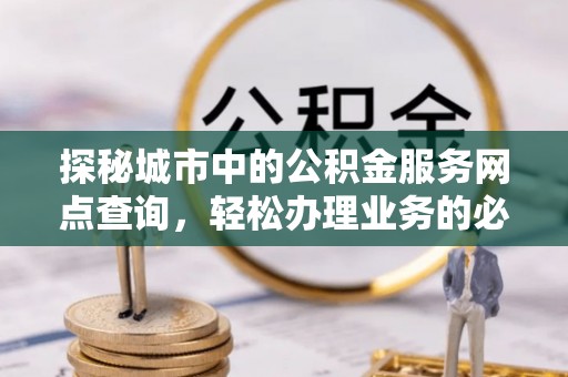 管理探秘城市中的公积金服务网点查询，轻松办理业务的必备指南