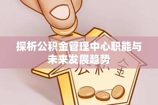 管理探析公积金管理中心职能与未来发展趋势