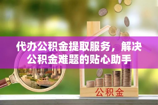 管理代办公积金提取服务，解决公积金难题的贴心助手