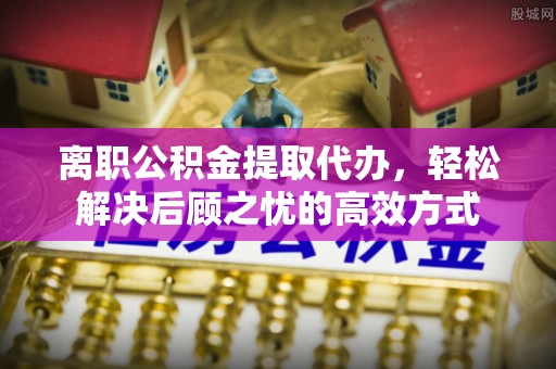 管理离职公积金提取代办，轻松解决后顾之忧的高效方式