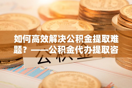 管理如何高效解决公积金提取难题？——公积金代办提取咨询服务全解析