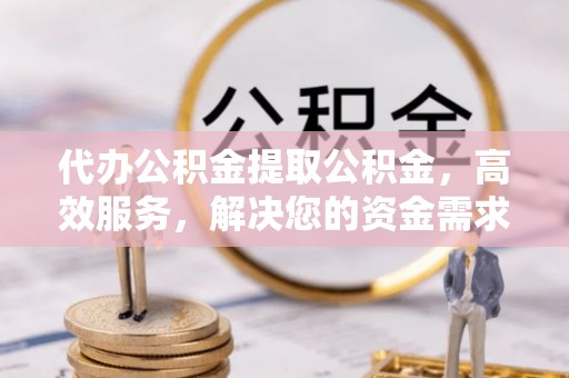 管理代办公积金提取公积金，高效服务，解决您的资金需求