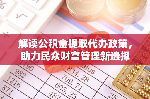 管理解读公积金提取代办政策，助力民众财富管理新选择