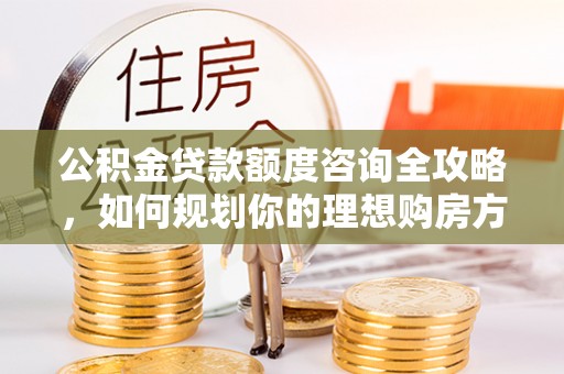 管理公积金贷款额度咨询全攻略，如何规划你的理想购房方案