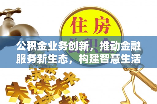 管理公积金业务创新，推动金融服务新生态，构建智慧生活新未来