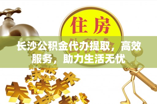 管理长沙公积金代办提取，高效服务，助力生活无忧