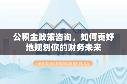 管理公积金政策咨询，如何更好地规划你的财务未来
