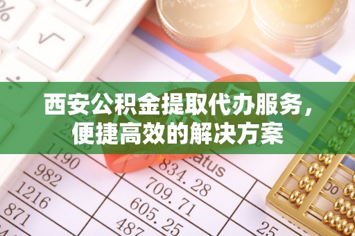 管理西安公积金提取代办服务，便捷高效的解决方案