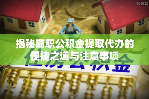 管理揭秘离职公积金提取代办的便捷之道与注意事项