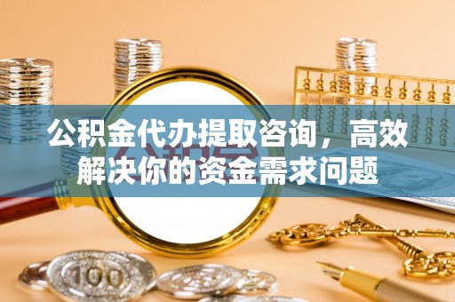 管理公积金代办提取咨询，高效解决你的资金需求问题