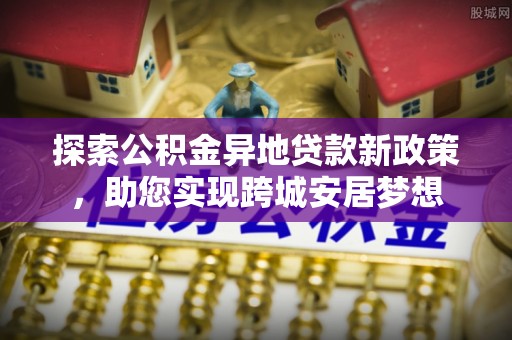 管理探索公积金异地贷款新政策，助您实现跨城安居梦想