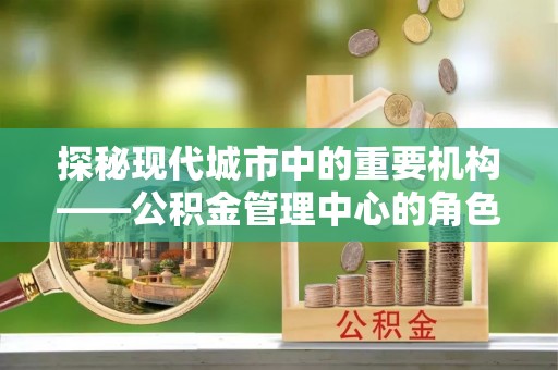 管理探秘现代城市中的重要机构——公积金管理中心的角色与使命