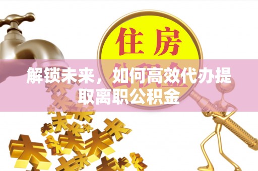 管理解锁未来，如何高效代办提取离职公积金