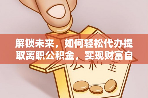 管理解锁未来，如何轻松代办提取离职公积金，实现财富自由的第一步
