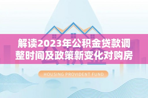 管理解读2023年公积金贷款调整时间及政策新变化对购房的影响