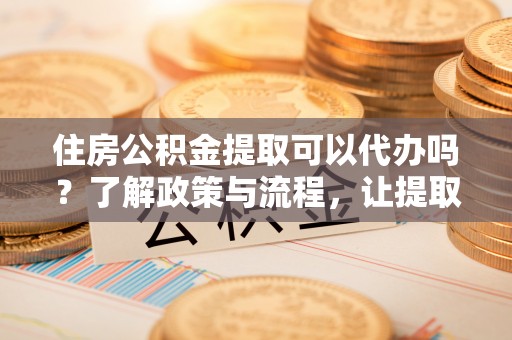 管理住房公积金提取可以代办吗？了解政策与流程，让提取更便捷