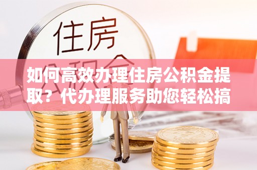 管理如何高效办理住房公积金提取？代办理服务助您轻松搞定