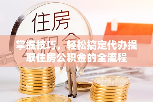 管理掌握技巧，轻松搞定代办提取住房公积金的全流程