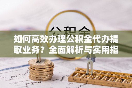 管理如何高效办理公积金代办提取业务？全面解析与实用指南
