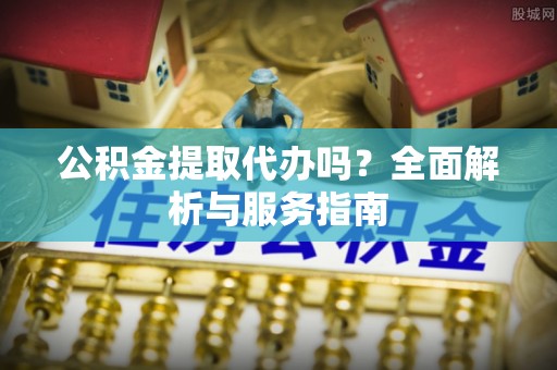 管理公积金提取代办吗？全面解析与服务指南