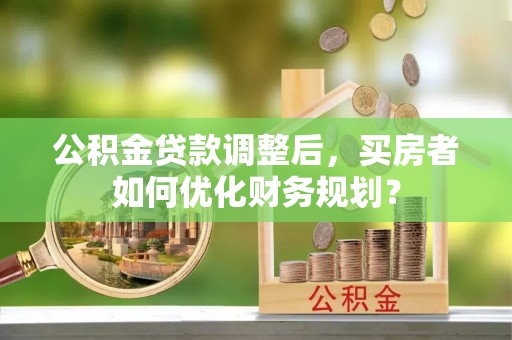 管理公积金贷款调整后，买房者如何优化财务规划？