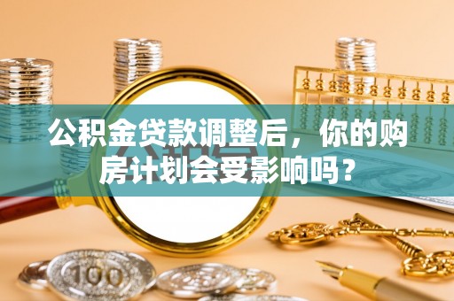 管理公积金贷款调整后，你的购房计划会受影响吗？