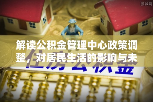 管理解读公积金管理中心政策调整，对居民生活的影响与未来展望