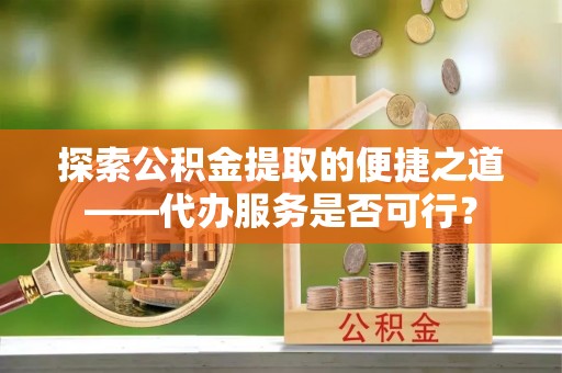 管理探索公积金提取的便捷之道——代办服务是否可行？