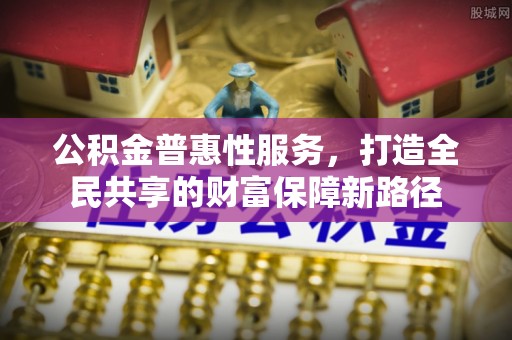 管理公积金普惠性服务，打造全民共享的财富保障新路径