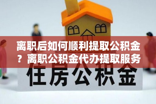 管理离职后如何顺利提取公积金？离职公积金代办提取服务助力无忧办理