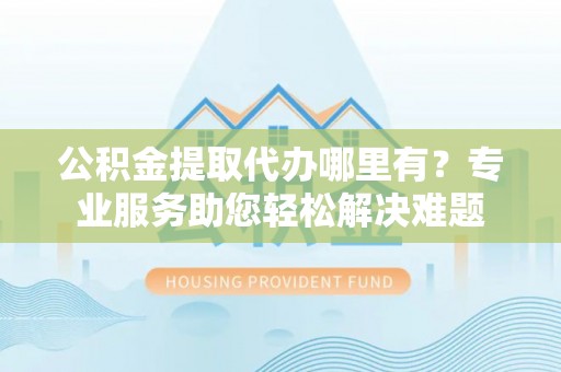 管理公积金提取代办哪里有？专业服务助您轻松解决难题