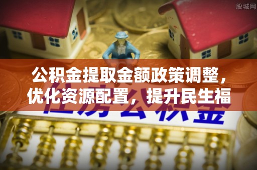 管理公积金提取金额政策调整，优化资源配置，提升民生福祉